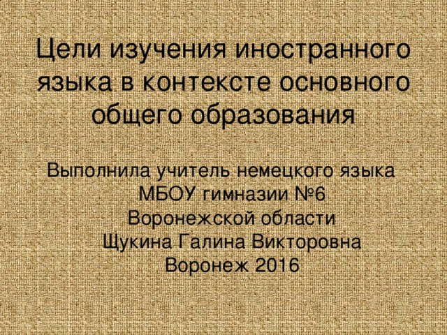 Цели изучения иностранного языка в контексте основного общего образования Выполнила учитель немецкого языка  МБОУ гимназии №6  Воронежской области  Щукина Галина Викторовна  Воронеж 2016 