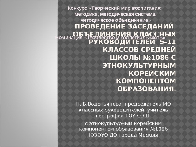  Конкурс «Творческий мир воспитания:  методика, методическая система,  методическое объединение»      Номинация «Творчество и коллегиальность» Проведение заседаний объединения классных руководителей 5-11 классов средней школы №1086 с этнокультурным корейским компонентом образования.   Н. Б.Водопьянова, председатель МО классных руководителей, учитель географии ГОУ СОШ с этнокультурным корейским компонентом образования №1086 ЮЗОУО ДО города Москвы Декабрь, 2014 