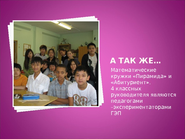 А так же… Математические кружки «Пирамида» и «Абитуриент». 4 классных руководителя являются педагогами –экспериментаторами ГЭП 