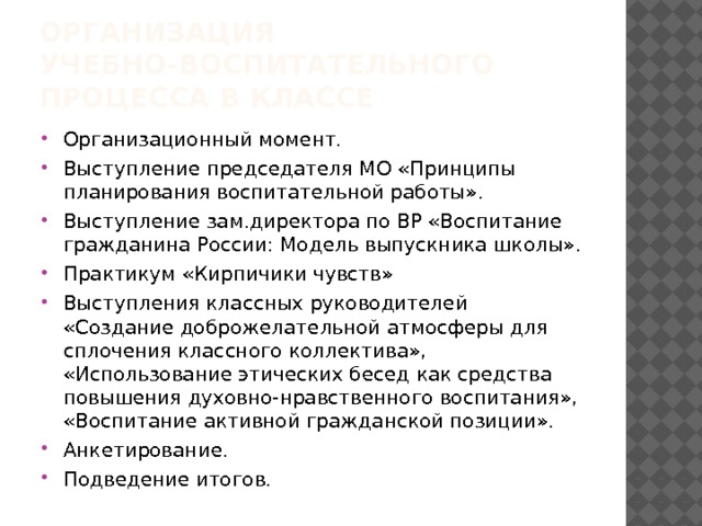 Организация учебно-воспитательного процесса в классе Организационный момент. Выступление председателя МО «Принципы планирования воспитательной работы». Выступление зам.директора по ВР «Воспитание гражданина России: Модель выпускника школы». Практикум «Кирпичики чувств» Выступления классных руководителей «Создание доброжелательной атмосферы для сплочения классного коллектива», «Использование этических бесед как средства повышения духовно-нравственного воспитания», «Воспитание активной гражданской позиции». Анкетирование. Подведение итогов. 