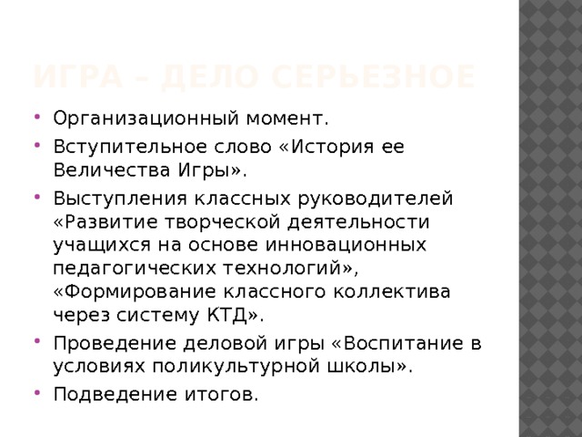 Игра – дело серьезное Организационный момент. Вступительное слово «История ее Величества Игры». Выступления классных руководителей «Развитие творческой деятельности учащихся на основе инновационных педагогических технологий», «Формирование классного коллектива через систему КТД». Проведение деловой игры «Воспитание в условиях поликультурной школы». Подведение итогов. 