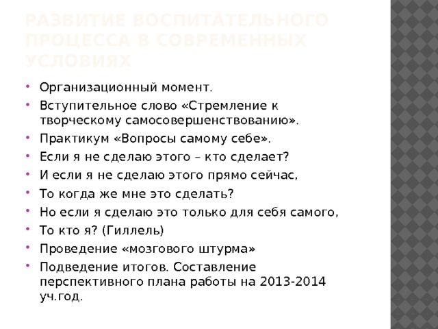 Развитие воспитательного процесса в современных условиях Организационный момент. Вступительное слово «Стремление к творческому самосовершенствованию». Практикум «Вопросы самому себе». Если я не сделаю этого – кто сделает? И если я не сделаю этого прямо сейчас, То когда же мне это сделать? Но если я сделаю это только для себя самого, То кто я? (Гиллель) Проведение «мозгового штурма» Подведение итогов. Составление перспективного плана работы на 2013-2014 уч.год. 