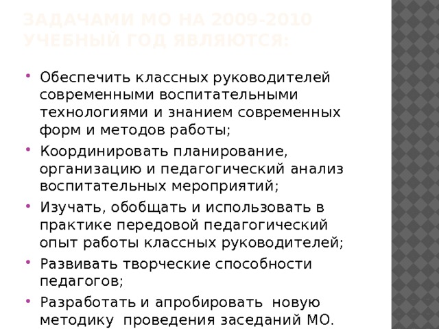    задачами МО на 2009-2010 учебный год являются:   Обеспечить классных руководителей современными воспитательными технологиями и знанием современных форм и методов работы; Координировать планирование, организацию и педагогический анализ воспитательных мероприятий; Изучать, обобщать и использовать в практике передовой педагогический опыт работы классных руководителей; Развивать творческие способности педагогов; Разработать и апробировать новую методику проведения заседаний МО. 
