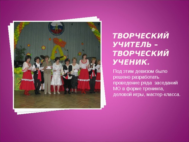 Творческий учитель – творческий ученик.  Под этим девизом было решено разработать проведение ряда заседаний МО в форме тренинга, деловой игры, мастер-класса.   
