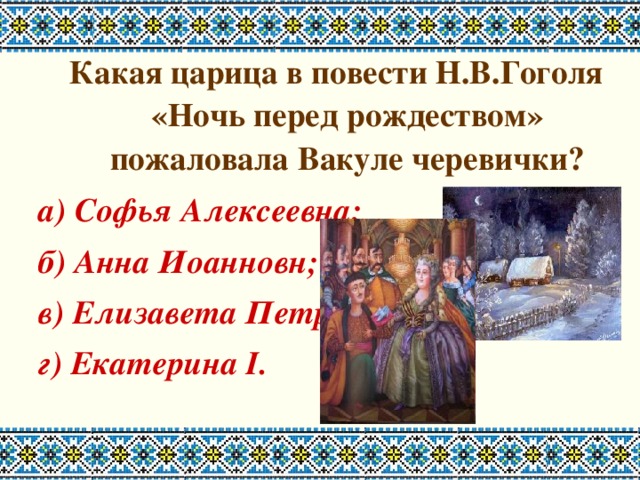 Какая царица в повести Н.В.Гоголя «Ночь перед рождеством» пожаловала Вакуле черевички? а) Софья Алексеевна; б) Анна Иоанновн; в) Елизавета Петровна; г) Екатерина I. 