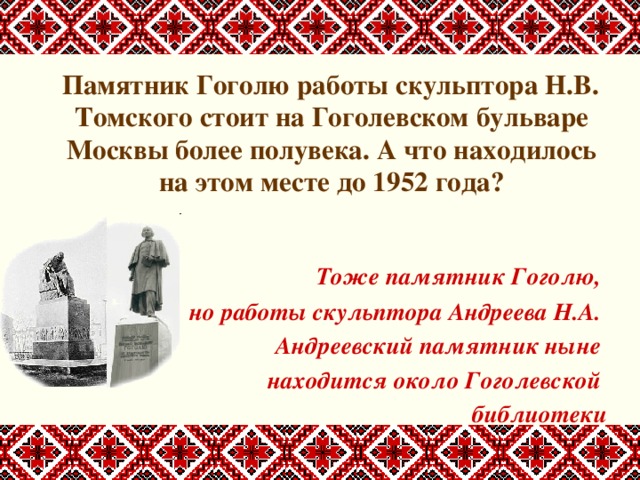  Памятник Гоголю работы скульптора Н.В. Томского стоит на Гоголевском бульваре Москвы более полувека. А что находилось на этом месте до 1952 года?    Тоже памятник Гоголю, но работы скульптора Андреева Н.А. Андреевский памятник ныне находится около Гоголевской библиотеки 