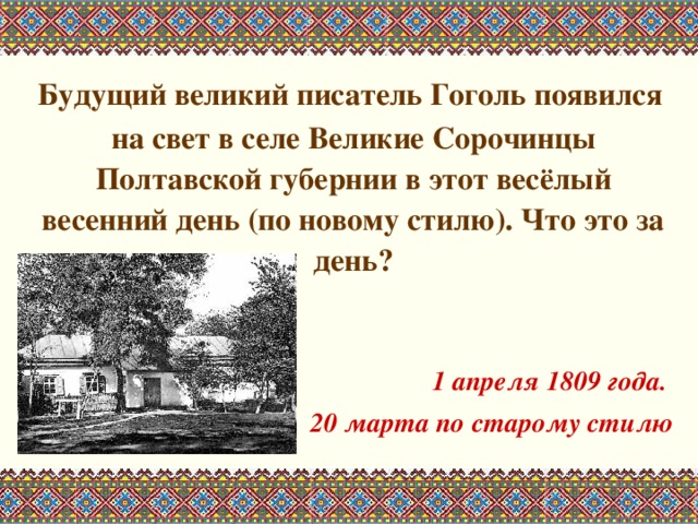  Будущий великий писатель Гоголь появился на свет в селе Великие Сорочинцы Полтавской губернии в этот весёлый весенний день (по новому стилю). Что это за день?   1 апреля 1809 года. 20 марта по старому стилю 
