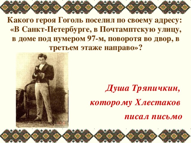  Какого героя Гоголь поселил по своему адресу: «В Санкт-Петербурге, в Почтамптскую улицу, в доме под нумером 97-м, поворотя во двор, в третьем этаже направо»?   Душа Тряпичкин, которому Хлестаков писал письмо 