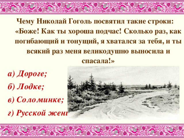 Чему Николай Гоголь посвятил такие строки: «Боже! Как ты хороша подчас! Сколько раз, как погибающий и тонущий, я хватался за тебя, и ты всякий раз меня великодушно выносила и спасала!» а) Дороге; б) Лодке; в) Соломинке; г) Русской женщине. 