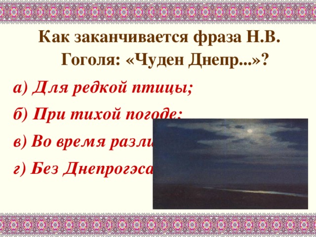 Как заканчивается фраза Н.В. Гоголя: «Чуден Днепр...»? а) Для редкой птицы; б) При тихой погоде; в) Во время разлива; г) Без Днепрогэса. 
