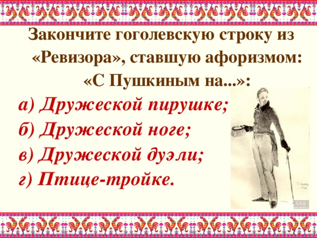 Закончите гоголевскую строку из «Ревизора», ставшую афоризмом: «С Пушкиным на...»: а) Дружеской пирушке; б) Дружеской ноге; в) Дружеской дуэли; г) Птице-тройке. 