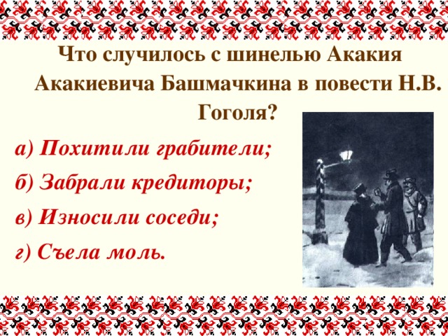 Что случилось с шинелью Акакия Акакиевича Башмачкина в повести Н.В. Гоголя? а) Похитили грабители; б) Забрали кредиторы; в) Износили соседи; г) Съела моль. 