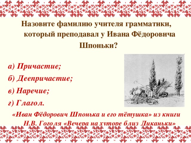 Назовите фамилию учителя грамматики, который преподавал у Ивана Фёдоровича Шпоньки?   а) Причастие; б) Деепричастие; в) Наречие; г) Глагол. «Иван Фёдорович Шпонька и его тётушка» из книги Н.В. Гоголя «Вечера на хуторе близ Диканьки» 