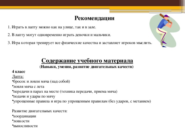 Рекомендации 1. Играть в лапту можно как на улице, так и в зале. 2. В лапту могут одновременно играть девочки и мальчики. 3. Игра которая тренирует все физические качества и заставляет игроков мыслить.  Содержание учебного материала  ( Навыки, умения, развитие двигательных качеств) 4 класс Лапта: бросок и ловля мяча (над собой) ловля мяча с лета передачи в парах на месте (техника передачи, приема мяча) подачи и удары по мячу упрощенные правила и игра по упрощенным правилам (без ударов, с метанием)  Развитие двигательных качеств: координации ловкости выносливости 