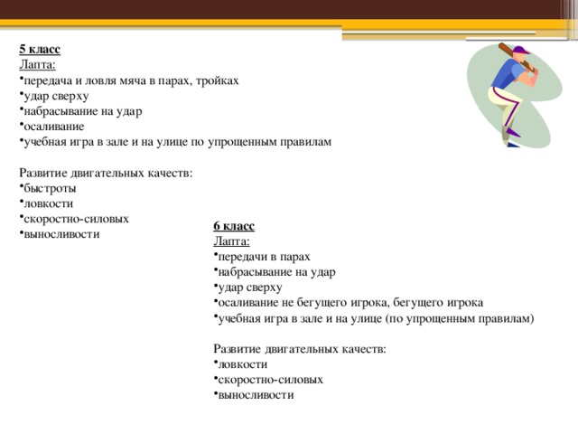5 класс Лапта: передача и ловля мяча в парах, тройках удар сверху набрасывание на удар осаливание учебная игра в зале и на улице по упрощенным правилам  Развитие двигательных качеств: быстроты ловкости скоростно-силовых выносливости 6 класс Лапта: передачи в парах набрасывание на удар удар сверху осаливание не бегущего игрока, бегущего игрока учебная игра в зале и на улице (по упрощенным правилам)  Развитие двигательных качеств: ловкости скоростно-силовых выносливости 