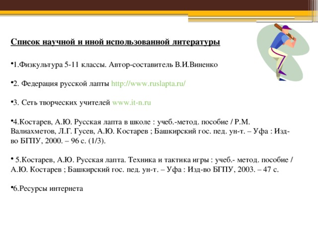 Список научной и иной использованной литературы 1.Физкультура 5-11 классы. Автор-составитель В.И.Виненко 2. Федерация русской лапты http://www.ruslapta.ru/  3. Сеть творческих учителей www.it-n.ru  4.Костарев, А.Ю. Русская лапта в школе : учеб.-метод. пособие / P.M. Валиахметов, Л.Г. Гусев, А.Ю. Костарев ; Башкирский гос. пед. ун-т. – Уфа : Изд-во БГПУ, 2000. – 96 с. (1/3).  5.Костарев, А.Ю. Русская лапта. Техника и тактика игры : учеб.- метод. пособие / А.Ю. Костарев ; Башкирский гос. пед. ун-т. – Уфа : Изд-во БГПУ, 2003. – 47 с. 6.Ресурсы интернета 