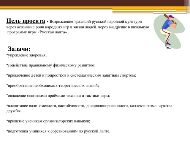 Цель проекта  - Возрождение традиций русской народной культуры через осознание роли народных игр в жизни людей, через внедрение в школьную  программу игры «Русская лапта» .  Задачи: укрепление здоровья; содействие правильному физическому развитию; привлечение детей и подростков к систематическим занятиям спортом; приобретение необходимых теоретических знаний; овладение основными приёмами техники и тактики игры; воспитание воли, смелости, настойчивости, дисциплинированности, коллективизма, чувства дружбы; привитие ученикам организаторских навыков; подготовка учащихся к соревнованиям по русской лапте. 