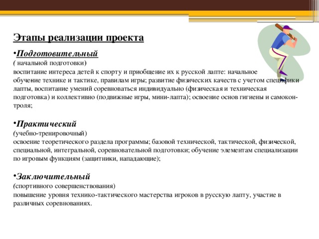 Этапы реализации проекта Подготовительный ( начальной подготовки ) воспитание интереса детей к спорту и приобщение их к русской лапте: начальное обуче­ние технике и тактике, правилам игры; развитие физических качеств с учетом специфики лапты, воспитание умений соревноваться инди­видуально (физическая и техническая подготовка) и коллективно (подвижные игры, мини-лапта); освоение основ гигиены и самокон­троля; Практический ( учебно-тренировочный) освоение теоретичес­кого раздела программы; базовой технической, тактической, физи­ческой, специальной, интегральной, соревновательной подготовки; обучение элементам специализации по игровым функциям (защитни­ки, нападающие); Заключительный ( спортивного совершенствования) повышение уровня технико-тактического мастерства игроков в русскую лапту, участие в различных соревнованиях. 