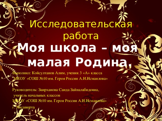 Исследовательская работа Моя школа – моя малая Родина. Выполнил: Койсултанов Алим, ученик 3 «А» класса  МКОУ «СОШ №10 им. Героя России А.И.Исмаилова»   Руководитель: Заирханова Саида Зайналабидовна,  учитель начальных классов  МКОУ «СОШ №10 им. Героя России А.И.Исмаилова» г. Хасавюрта 