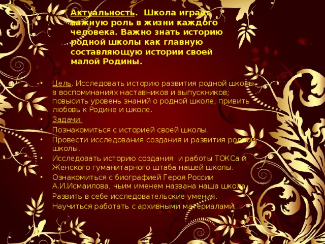     Актуальность . Школа играет важную роль в жизни каждого человека. Важно знать историю родной школы как главную составляющую истории своей малой Родины.     Цель . Исследовать историю развития родной школы в воспоминаниях наставников и выпускников; повысить уровень знаний о родной школе, привить любовь к Родине и школе. Задачи: Познакомиться с историей своей школы. Провести исследования создания и развития родной школы. Исследовать историю создания и работы ТОКСа и Женского гуманитарного штаба нашей школы. Ознакомиться с биографией Героя России А.И.Исмаилова, чьим именем названа наша школа. Развить в себе исследовательские умения. Научиться работать с архивными материалами. 
