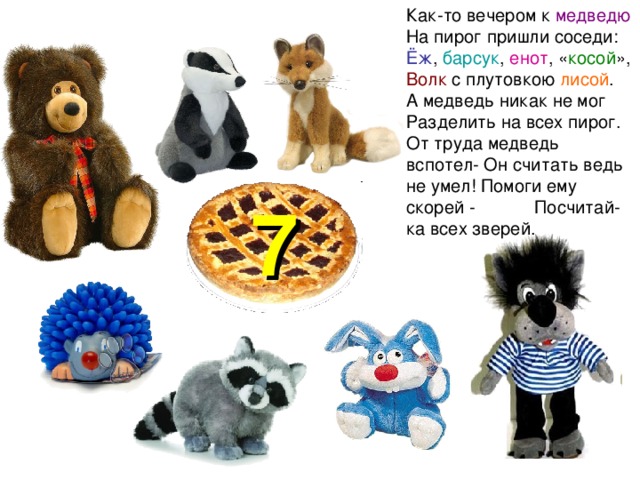 Как-то вечером к медведю На пирог пришли соседи: Ёж , барсук , енот , « косой », Волк с плутовкою лисой . А медведь никак не мог Разделить на всех пирог. От труда медведь вспотел- Он считать ведь не умел! Помоги ему скорей - Посчитай-ка всех зверей. 7 