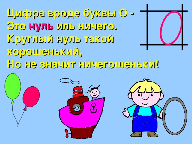 Цифра вроде буквы О - Это нуль иль ничего. Круглый нуль такой хорошенький, Но не значит ничегошеньки! 