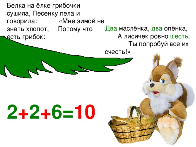 Белка на ёлке грибочки сушила, Песенку пела и говорила: «Мне зимой не знать хлопот, Потому что есть грибок:  Два маслёнка, два опёнка, А лисичек ровно шесть . Ты попробуй все их счесть!» 2 + 2 + 6= 10 
