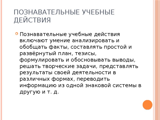 Познавательные учебные действия Познавательные учебные действия включают умение анализировать и обобщать факты, составлять простой и развёрнутый план, тезисы, формулировать и обосновывать выводы, решать творческие задачи, представлять результаты своей деятельности в различных формах, переводить информацию из одной знаковой системы в другую и т. д. 