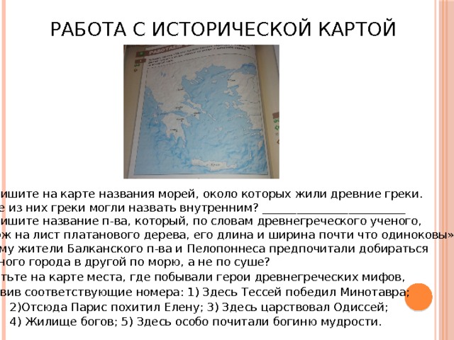 Работа с исторической картой 1. Подпишите на карте названия морей, около которых жили древние греки. 2. Какое из них греки могли назвать внутренним? _________________________ 3. Подпишите название п-ва, который, по словам древнегреческого ученого,  «похож на лист платанового дерева, его длина и ширина почти что одиноковы». 4. Почему жители Балканского п-ва и Пелопоннеса предпочитали добираться  из одного города в другой по морю, а не по суше? 5. Отметьте на карте места, где побывали герои древнегреческих мифов,  поставив соответствующие номера: 1) Здесь Тессей победил Минотавра;  2)Отсюда Парис похитил Елену; 3) Здесь царствовал Одиссей;  4) Жилище богов; 5) Здесь особо почитали богиню мудрости. 