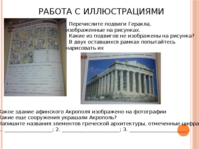 Работа с иллюстрациями  Перечислите подвиги Геракла, изображенные на рисунках.  Какие из подвигов не изображены на рисунка?  В двух оставшихся рамках попытайтесь нарисовать их Какое здание афинского Акрополя изображено на фотографии Какие еще сооружения украшали Акрополь? Напишите названия элементов греческой архитектуры, отмеченные цифрами: 1. ___________________; 2. _______________________; 3. _______________________. 