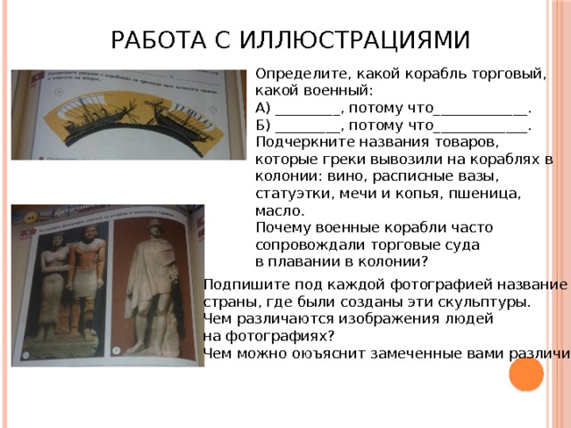 Работа с иллюстрациями Определите, какой корабль торговый, какой военный: А) _________, потому что_____________. Б) _________, потому что_____________. Подчеркните названия товаров, которые греки вывозили на кораблях в колонии: вино, расписные вазы, статуэтки, мечи и копья, пшеница, масло. Почему военные корабли часто сопровождали торговые суда в плавании в колонии? Подпишите под каждой фотографией название страны, где были созданы эти скульптуры. Чем различаются изображения людей на фотографиях? Чем можно оюъяснит замеченные вами различия? 