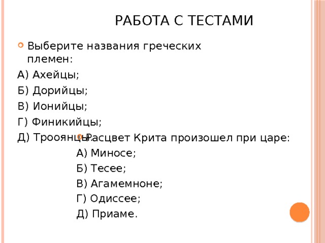  Работа с тестами Выберите названия греческих племен: А) Ахейцы; Б) Дорийцы; В) Ионийцы; Г) Финикийцы; Д) Трооянцы. Расцвет Крита произошел при царе: А) Миносе; Б) Тесее; В) Агамемноне; Г) Одиссее; Д) Приаме. 