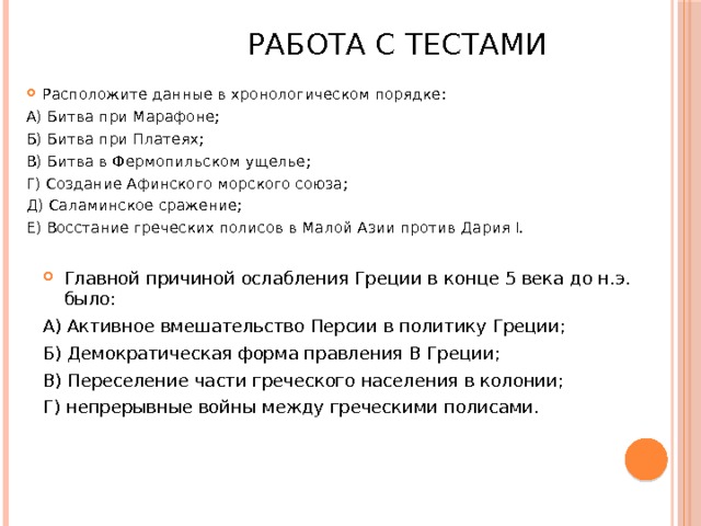  Работа с тестами Расположите данные в хронологическом порядке: А) Битва при Марафоне; Б) Битва при Платеях; В) Битва в Фермопильском ущелье; Г) Создание Афинского морского союза; Д) Саламинское сражение; Е) Восстание греческих полисов в Малой Азии против Дария I. Главной причиной ослабления Греции в конце 5 века до н.э. было: А) Активное вмешательство Персии в политику Греции; Б) Демократическая форма правления В Греции; В) Переселение части греческого населения в колонии; Г) непрерывные войны между греческими полисами.  