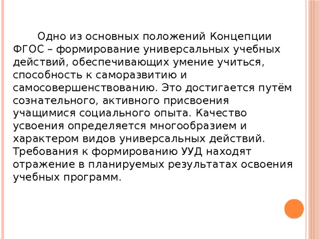  Одно из основных положений Концепции ФГОС – формирование универсальных учебных действий, обеспечивающих умение учиться, способность к саморазвитию и самосовершенствованию. Это достигается путём сознательного, активного присвоения учащимися социального опыта. Качество усвоения определяется многообразием и характером видов универсальных действий. Требования к формированию УУД находят отражение в планируемых результатах освоения учебных программ. 