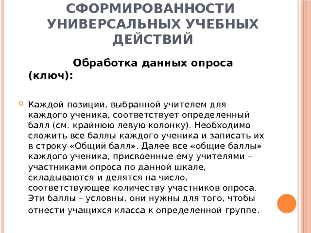 Показатели сформированности  универсальных учебных действий  Обработка данных опроса (ключ):  Каждой позиции, выбранной учителем для каждого ученика, соответствует определенный балл (см. крайнюю левую колонку). Необходимо сложить все баллы каждого ученика и записать их в строку «Общий балл». Далее все «общие баллы» каждого ученика, присвоенные ему учителями – участниками опроса по данной шкале, складываются и делятся на число, соответствующее количеству участников опроса. Эти баллы – условны, они нужны для того, чтобы отнести учащихся класса к определенной группе . 