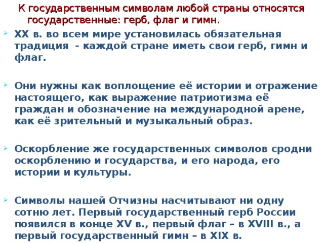 К государственным символам любой страны относятся государственные: герб, флаг и гимн. К государственным символам любой страны относятся государственные: герб, флаг и гимн. XX в. во всем мире установилась обязательная традиция - каждой стране иметь свои герб, гимн и флаг.  Они нужны как воплощение её истории и отражение настоящего, как выражение патриотизма её граждан и обозначение на международной арене, как её зрительный и музыкальный образ.  Оскорбление же государственных символов сродни оскорблению и государства, и его народа, его истории и культуры.  Символы нашей Отчизны насчитывают ни одну сотню лет. Первый государственный герб России появился в конце XV в., первый флаг – в XVIII в., а первый государственный гимн – в XIX в.  