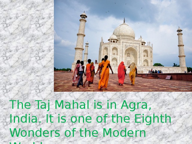 The Taj Mahal is in Agra, India. It is one of the Eighth Wonders of the Modern World. 