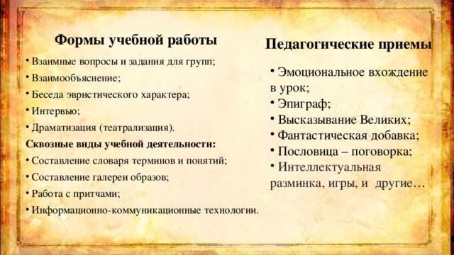  Педагогические приемы  Формы учебной работы Взаимные вопросы и задания для групп; Взаимообъяснение; Беседа эвристического характера; Интервью; Драматизация (театрализация). Сквозные виды учебной деятельности: Составление словаря терминов и понятий; Составление галереи образов; Работа с притчами; Информационно-коммуникационные технологии.  Эмоциональное вхождение в урок;  Эпиграф;  Высказывание Великих;  Фантастическая добавка;  Пословица – поговорка;  Интеллектуальная разминка, игры, и другие … 