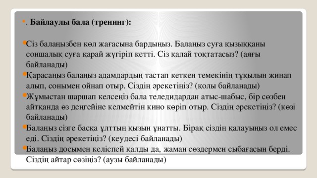 . Байлаулы бала (тренинг): Сіз балаңызбен көл жағасына бардыңыз. Балаңыз суға қызыққаны соншалық суға қарай жүгіріп кетті. Сіз қалай тоқтатасыз? (аяғы байланады) Қарасаңыз балаңыз адамдардың тастап кеткен темекінің тұқылын жинап алып, сонымен ойнап отыр. Сіздің әрекетіңіз? (қолы байланады) Жұмыстан шаршап келсеңіз бала теледидардан атыс-шабыс, бір сөзбен айтқанда өз деңгейіне келмейтін кино көріп отыр. Сіздің әрекетіңіз? (көзі байланады) Балаңыз сізге басқа ұлттың қызын ұнатты. Бірақ сіздің қалауыңыз ол емес еді. Сіздің әрекетіңіз? (кеудесі байланады) Балаңыз досымен келіспей қалды да, жаман сөздермен сыбағасын берді. Сіздің айтар сөзіңіз? (аузы байланады) 