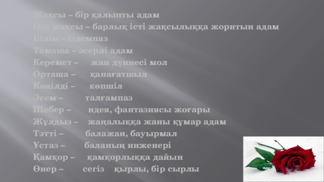 Жақсы – бір қалыпты адам Өте жақсы – барлық істі жақсылыққа жоритын адам Білім – іздемпаз Тамаша – әсерлі адам Керемет – жан дүниесі мол Орташа – қанағатшыл Көңілді – көпшіл Әсем – талғампаз Шебер – идея, фантазиясы жоғары Жұлдыз – жаңалыққа жаны құмар адам Тәтті – балажан, бауырмал Ұстаз – баланың инженері Қамқор – қамқорлыққа дайын Өнер – сегіз қырлы, бір сырлы 