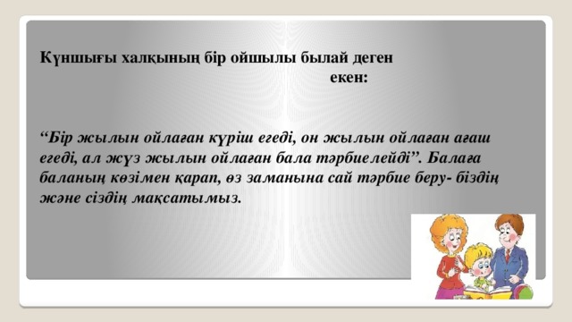 Күншығы халқының бір ойшылы былай деген  екен:   “ Бір жылын ойлаған күріш егеді, он жылын ойлаған ағаш егеді, ал жүз жылын ойлаған бала тәрбиелейді”. Балаға баланың көзімен қарап, өз заманына сай тәрбие беру- біздің және сіздің мақсатымыз.    