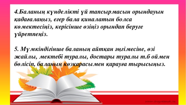 Оқу озаты 4.Баланың күнделікті үй тапсырмасын орындауын қадағалаңыз, егер бала қиналатын болса көмектесіңіз, керісінше өзіңіз орындап беруге үйретпеңіз.   5. Мүмкіндігінше баланың айтқан әңгімесіне, өзі жайлы, мектебі туралы, достары туралы т.б оймен бөлісіп, баланың көзқарасымен қарауға тырысыңыз. 