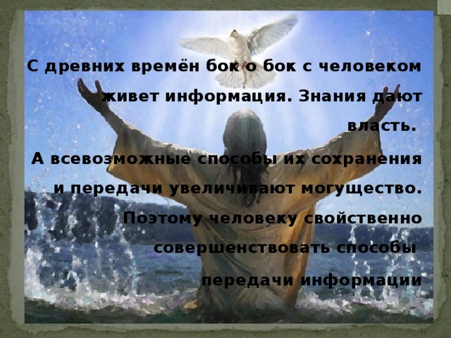 С древних времён бок о бок с человеком живет информация. Знания дают власть. А всевозможные способы их сохранения и передачи увеличивают могущество. Поэтому человеку свойственно совершенствовать способы передачи информации 