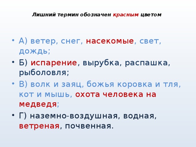  Лишний термин обозначен красным цветом   А) ветер, снег, насекомые , свет, дождь; Б) испарение , вырубка, распашка, рыболовля; В) волк и заяц, божья коровка и тля, кот и мышь, охота человека на медведя ; Г) наземно-воздушная, водная, ветреная , почвенная. 