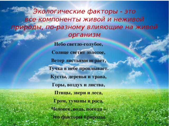 Экологические факторы - это все компоненты живой и неживой природы, по-разному влияющие на живой организм Небо светло-голубое, Солнце светит золотое, Ветер листьями играет, Тучка в небе проплывает. Кусты, деревья и трава, Горы, воздух и листва, Птицы, звери и леса, Гром, туманы и роса, Человек, вода, погода – Это факторы природы. 