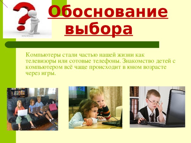   Обоснование выбора  Компьютеры стали частью нашей жизни как телевизоры или сотовые телефоны. Знакомство детей с компьютером всё чаще происходит в юном возрасте через игры. 