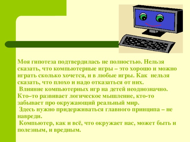 Моя гипотеза подтвердилась не полностью. Нельзя сказать, что компьютерные игры – это хорошо и можно играть сколько хочется, и в любые игры. Как нельзя сказать, что плохо и надо отказаться от них.  Влияние компьютерных игр на детей неоднозначно. Кто–то развивает логическое мышление, кто-то забывает про окружающий реальный мир.  Здесь нужно придерживаться главного принципа – не навреди.  Компьютер, как и всё, что окружает нас, может быть и полезным, и вредным.   