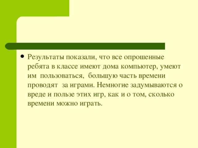 Результаты показали, что все опрошенные ребята в классе имеют дома компьютер, умеют им пользоваться, большую часть времени проводят за играми. Немногие задумываются о вреде и пользе этих игр, как и о том, сколько времени можно играть. 