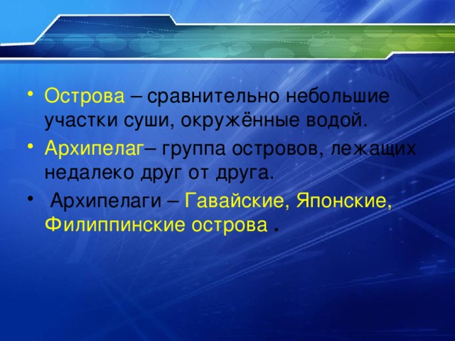 Острова – сравнительно небольшие участки суши, окружённые водой. Архипелаг – группа островов, лежащих недалеко друг от друга.  Архипелаги – Гавайские, Японские, Филиппинские острова  . 