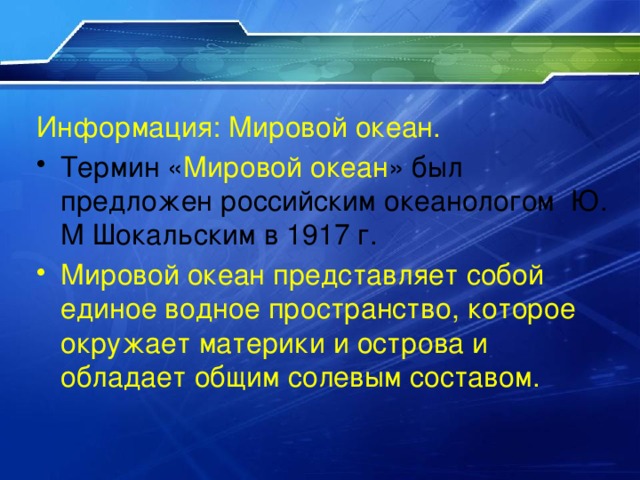 Информация: Мировой океан. Термин « Мировой океан » был предложен российским океанологом Ю. М Шокальским в 1917 г. Мировой океан представляет собой единое водное пространство, которое окружает материки и острова и обладает общим солевым составом. 